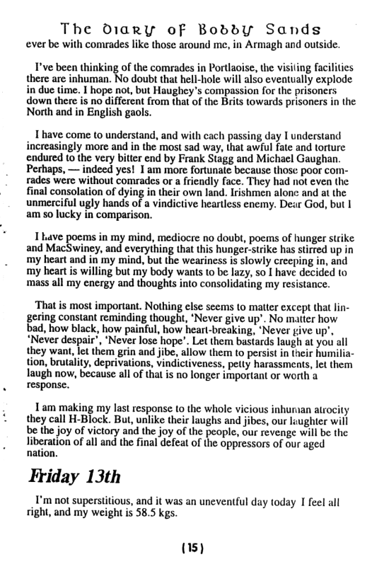 The Diary ofF Boddby Sands ever be with comrades like those around me, in Armagh and outside. T’ve been thinking of the comrades in Portlaise, the visiting facilitics there are inhuman. No doubt that hell-hole will also eventually explode in due time. I hope not, but Haughey’s compassion for the prisoners down there is no different from that of the Brits towards prisoners in the North and in English gaols. T have come to understand, and with cach passing day 1 understand increasingly more and in the most sad way, that awful fate and torture endured (o the very bitter end by Frank Stagg and Michael Gaughan. Perhaps, — indeed yes! 1 am more fortunate because thosc poor com- rades were without comrades or a friendly face. They had not even the final consolation of dying in their own land. Irishmen alonc and at the unmerciful ugly hands of a vindictive heartless enemy. Dear God, but | am 5o lucky in comparison. 1 Lave poems in my mind, mediocre no doubt, poems of hunger strike and MacSwiney, and everything that this hunger-strike has stirred up in my heart and in my mind, but the weariness is slowly creeping in, and my heart is willing but my body wans to be lazy, so | have decided to mass all my energy and thoughts into consolidating my resistance. That is most important. Nothing else scems to matter except that lin- gering constant reminding thought, ‘Never give up’. No matter how bad, how black, how painful, how hearl-breaking, ‘Never give up’, “Never despair’, ‘Never lose hope’. Let them bastards laugh at you all they want, let them grin and jibe, allow them to persist in their humilia- tion, brutality, deprivations, vindictiveness, pelly harassments, let them laugh now, because all of that is no longer important or worth a response. Tam making my last response 10 the whole vicious inhuraan atrocity they call H-Block. But, unlike their laughs and jibes, our laughter will be the joy of victory and the joy of the people, our revenge will be the liberation of all and the final defeat of the oppressors of our aged nation. Friday 13th I’m not superstitious, and it was an uneventful day today I feel all right, and my weight is 58.5 kgs. (15)